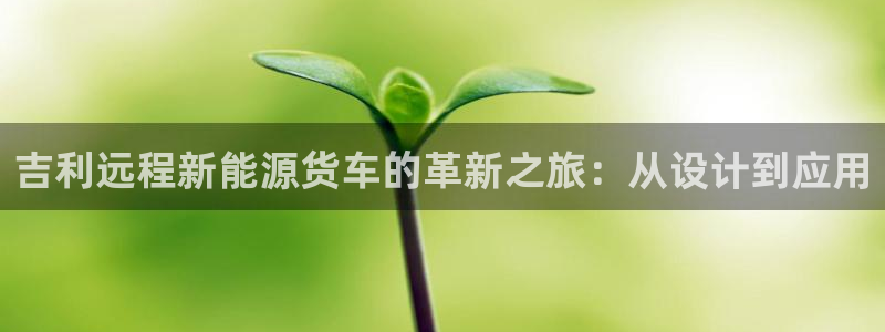新宝gg刷流水:吉利远程新能源货车的革新之旅:从设计到应用