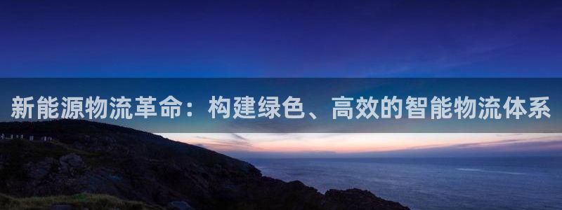 新宝gg娱乐注册全芏网:新能源物流革命:构建绿色、高效的智能